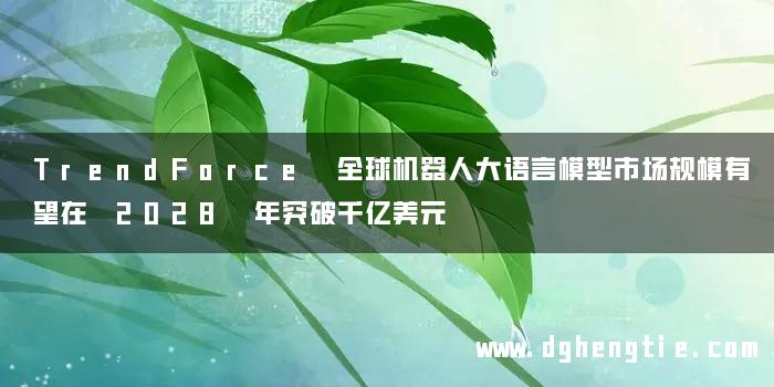 TrendForce 全球机器人大语言模型市场规模有望在 2028 年突破千亿美元